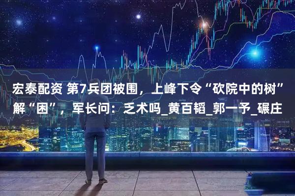 宏泰配资 第7兵团被围，上峰下令“砍院中的树”解“困”，军长问：乏术吗_黄百韬_郭一予_碾庄