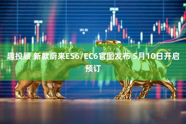 趣投顾 新款蔚来ES6/EC6官图发布 5月10日开启预订