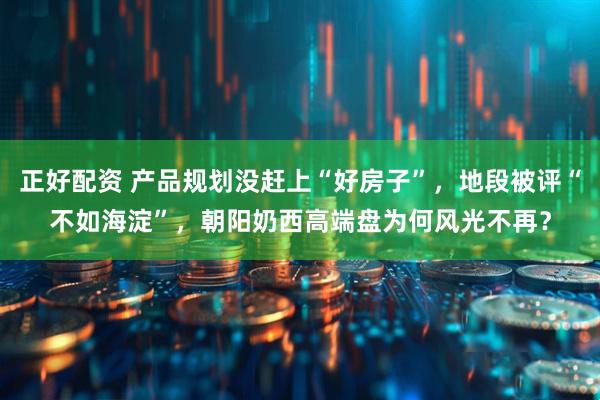正好配资 产品规划没赶上“好房子”，地段被评“不如海淀”，朝阳奶西高端盘为何风光不再？