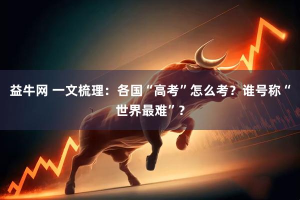益牛网 一文梳理：各国“高考”怎么考？谁号称“世界最难”？