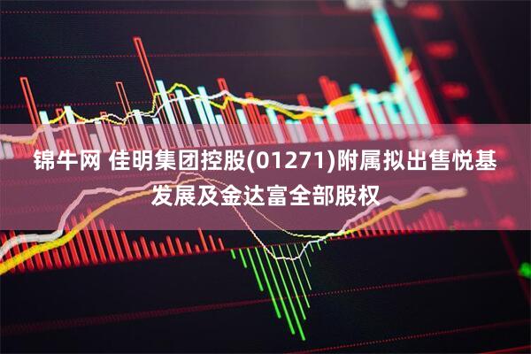 锦牛网 佳明集团控股(01271)附属拟出售悦基发展及金达富全部股权