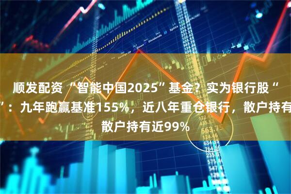 顺发配资 “智能中国2025”基金？实为银行股“集中营”：九年跑赢基准155%，近八年重仓银行，散户持有近99%