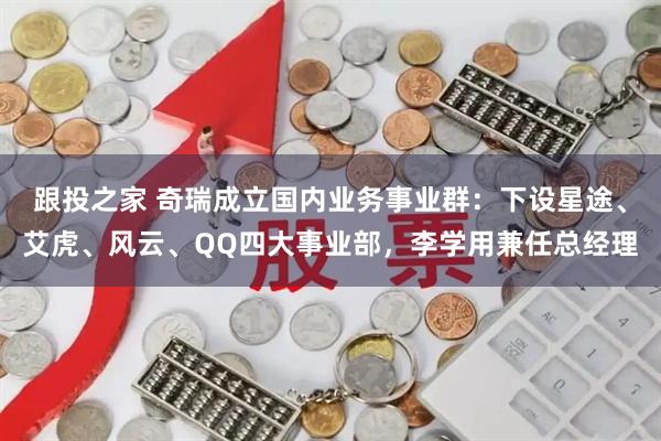 跟投之家 奇瑞成立国内业务事业群：下设星途、艾虎、风云、QQ四大事业部，李学用兼任总经理