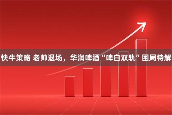 快牛策略 老帅退场，华润啤酒“啤白双轨”困局待解