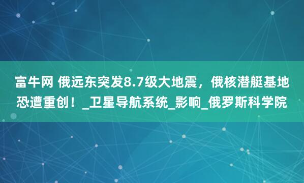 富牛网 俄远东突发8.7级大地震，俄核潜艇基地恐遭重创！_卫星导航系统_影响_俄罗斯科学院