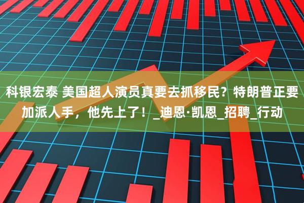科银宏泰 美国超人演员真要去抓移民？特朗普正要加派人手，他先上了！_迪恩·凯恩_招聘_行动