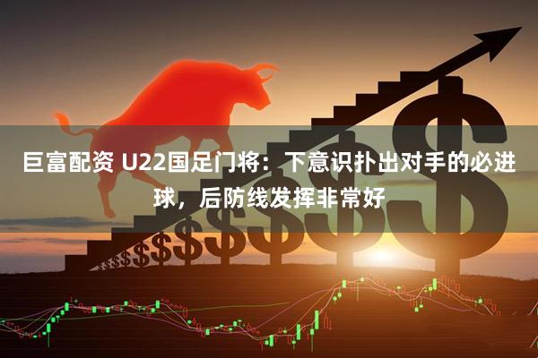 巨富配资 U22国足门将：下意识扑出对手的必进球，后防线发挥非常好
