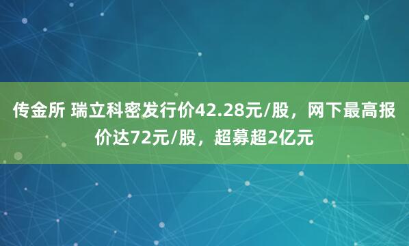 传金所 瑞立科密发行价42.28元/股，网下最高报价达72元/股，超募超2亿元