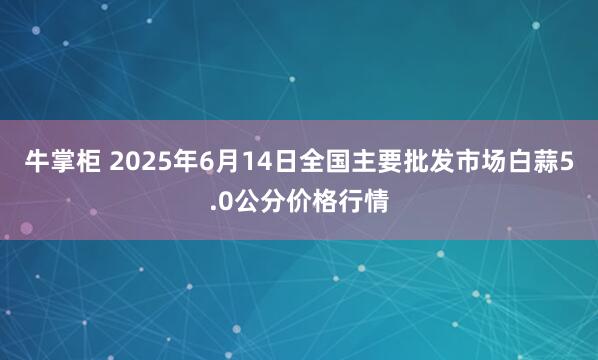 牛掌柜 2025年6月14日全国主要批发市场白蒜5.0公分价格行情