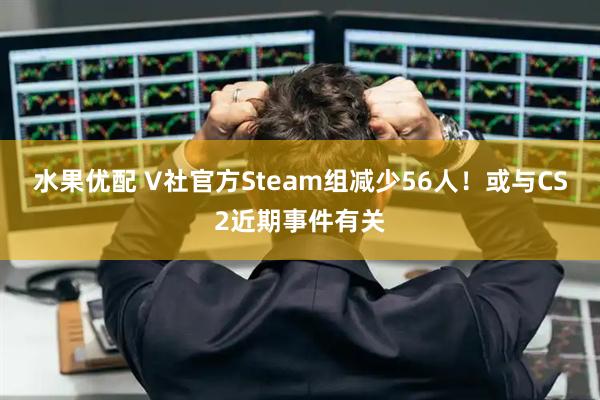 水果优配 V社官方Steam组减少56人！或与CS2近期事件有关