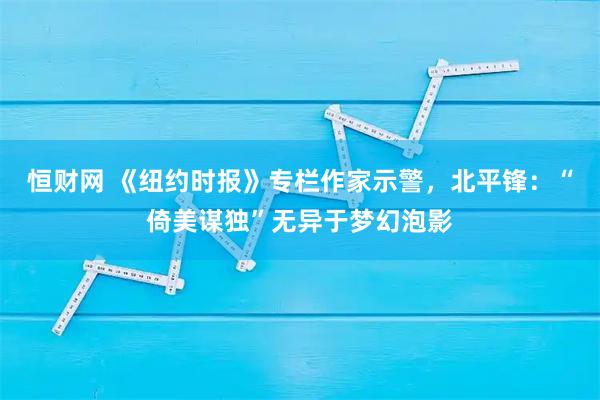恒财网 《纽约时报》专栏作家示警，北平锋：“倚美谋独”无异于梦幻泡影