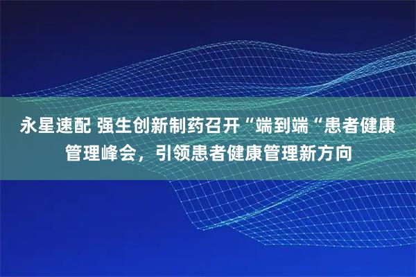 永星速配 强生创新制药召开“端到端“患者健康管理峰会，引领患者健康管理新方向