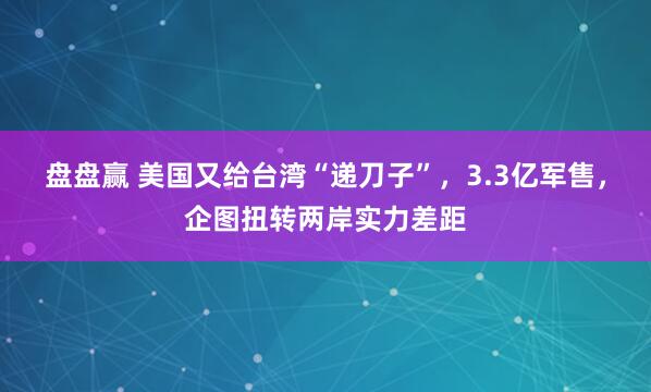 盘盘赢 美国又给台湾“递刀子”，3.3亿军售，企图扭转两岸实力差距