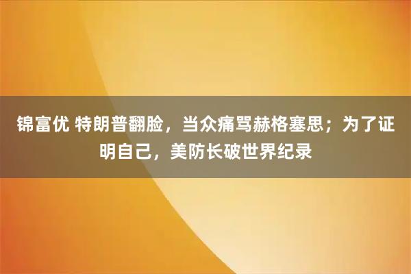 锦富优 特朗普翻脸，当众痛骂赫格塞思；为了证明自己，美防长破世界纪录