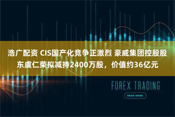 浩广配资 CIS国产化竞争正激烈 豪威集团控股股东虞仁荣拟减持2400万股，价值约36亿元