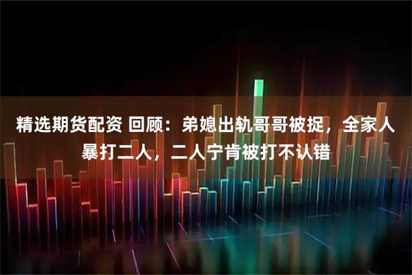精选期货配资 回顾：弟媳出轨哥哥被捉，全家人暴打二人，二人宁肯被打不认错