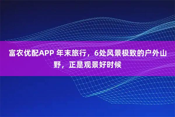 富农优配APP 年末旅行，6处风景极致的户外山野，正是观景好时候