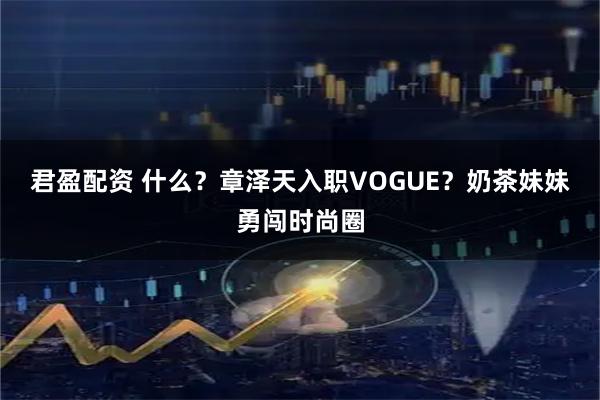君盈配资 什么？章泽天入职VOGUE？奶茶妹妹勇闯时尚圈