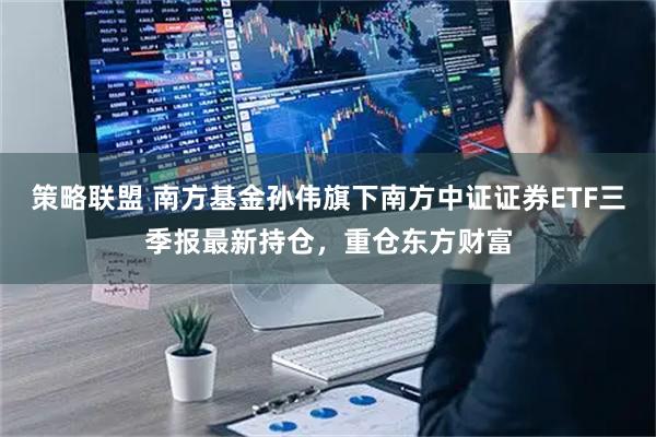 策略联盟 南方基金孙伟旗下南方中证证券ETF三季报最新持仓，重仓东方财富