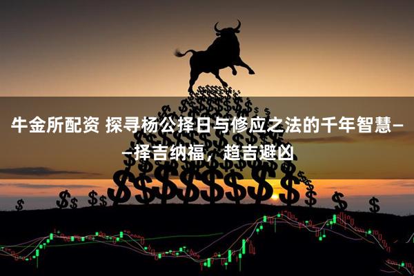 牛金所配资 探寻杨公择日与修应之法的千年智慧——择吉纳福，趋吉避凶