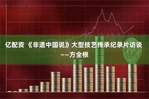 亿配资 《非遗中国说》大型技艺传承纪录片访谈 ——方全根