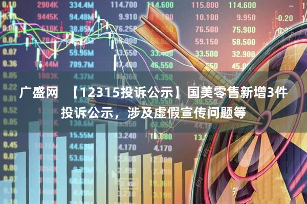 广盛网  【12315投诉公示】国美零售新增3件投诉公示，涉及虚假宣传问题等