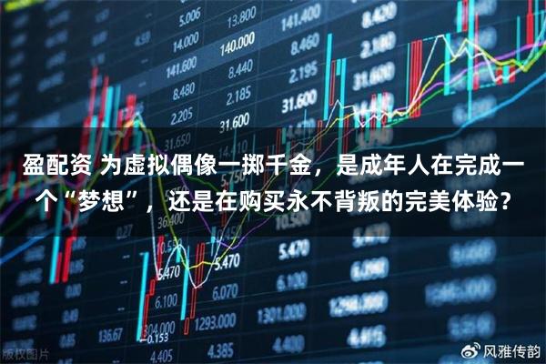 盈配资 为虚拟偶像一掷千金，是成年人在完成一个“梦想”，还是在购买永不背叛的完美体验？