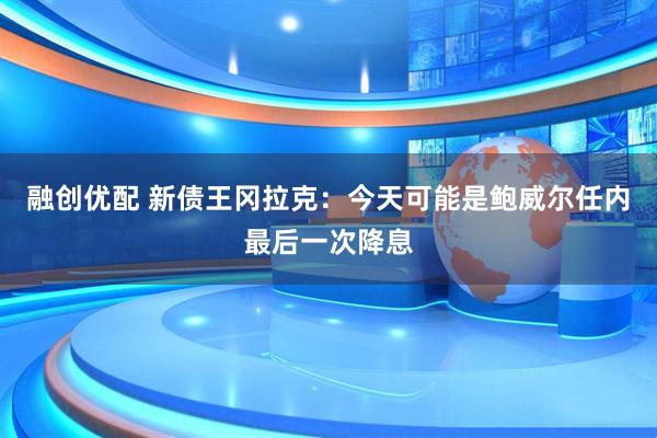 融创优配 新债王冈拉克：今天可能是鲍威尔任内最后一次降息